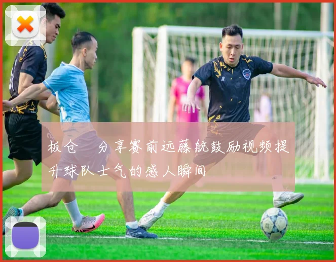 板仓滉分享赛前远藤航鼓励视频提升球队士气的感人瞬间