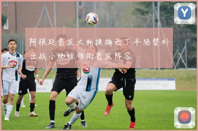 阿根廷首发大轮换梅西下半场替补出战小蜘蛛领衔首发阵容