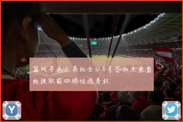 篮网寻求交易机会以6号签和未来首轮换取前四顺位选秀权