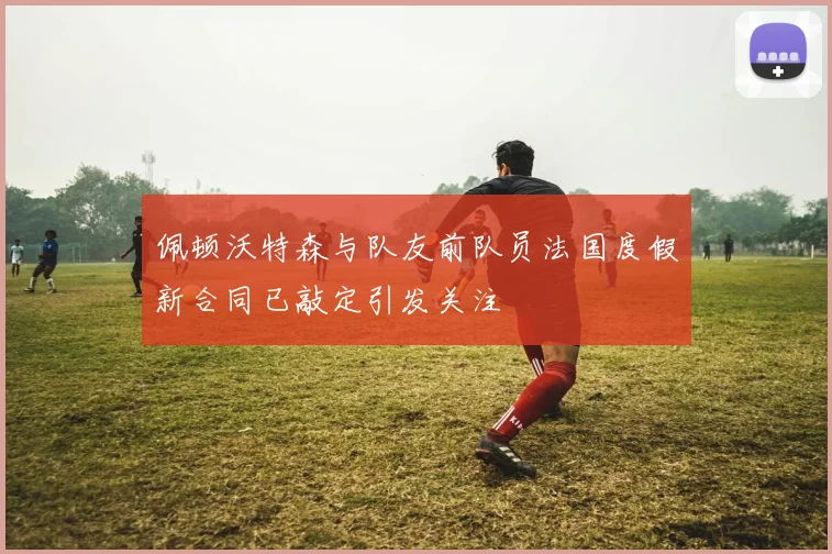佩顿沃特森与队友前队员法国度假新合同已敲定引发关注
