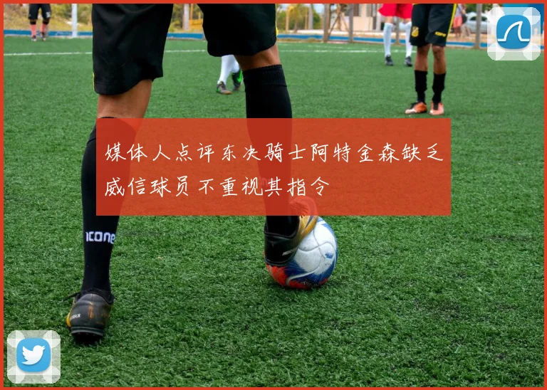 媒体人点评东决骑士阿特金森缺乏威信球员不重视其指令