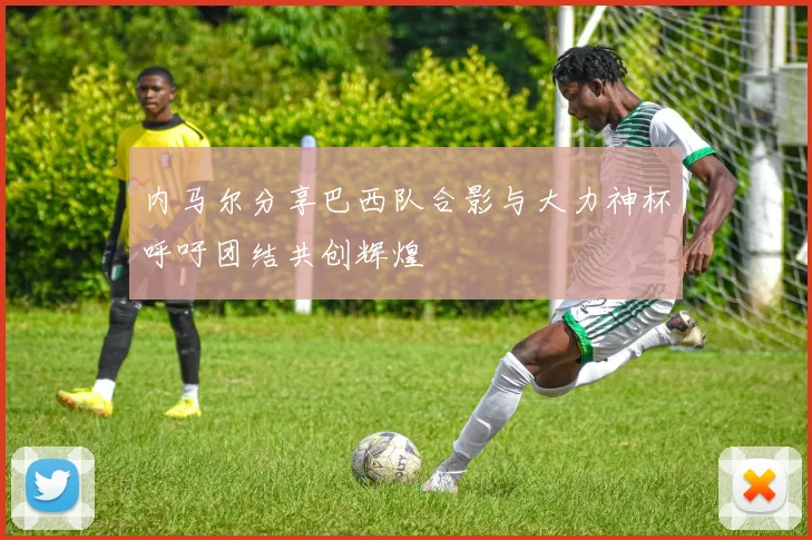 内马尔分享巴西队合影与大力神杯呼吁团结共创辉煌