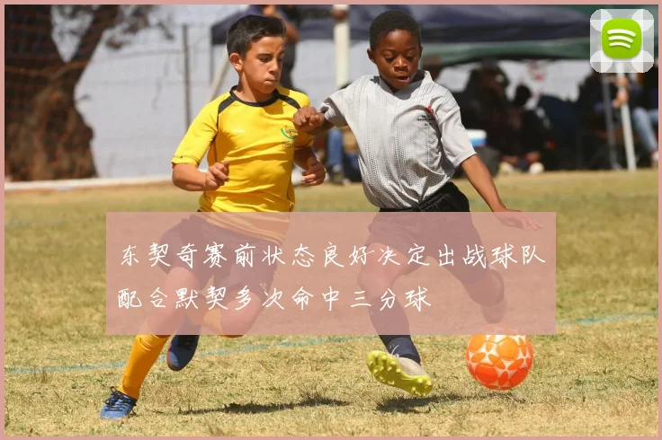 东契奇赛前状态良好决定出战球队配合默契多次命中三分球
