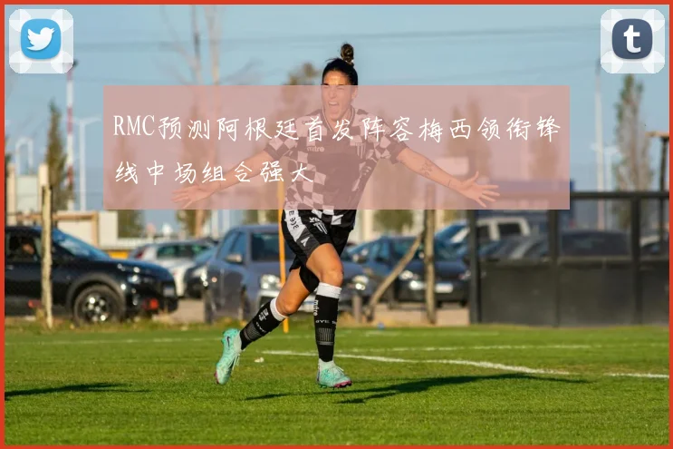 RMC预测阿根廷首发阵容梅西领衔锋线中场组合强大