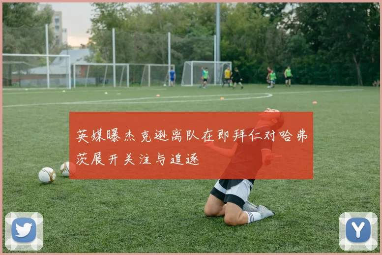英媒曝杰克逊离队在即拜仁对哈弗茨展开关注与追逐