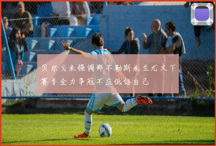 贝尔戈米强调那不勒斯米兰尤文下赛季全力争冠不应低估自己
