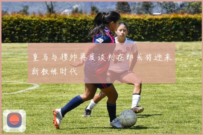 皇马与穆帅再度谈判在即或将迎来新教练时代
