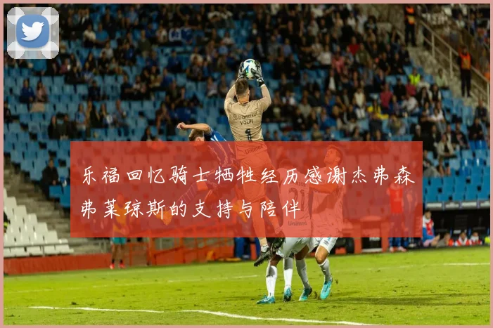 乐福回忆骑士牺牲经历感谢杰弗森弗莱琼斯的支持与陪伴