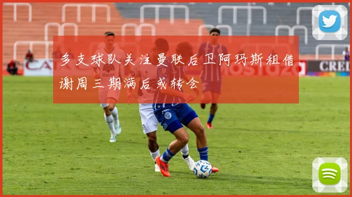 多支球队关注曼联后卫阿玛斯租借谢周三期满后或转会