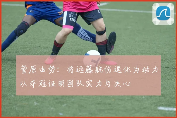 菅原由势：将远藤航伤退化为动力以夺冠证明团队实力与决心