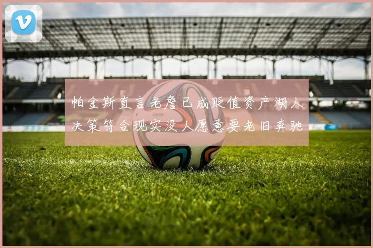 帕金斯直言老詹已成贬值资产湖人决策符合现实没人愿意要老旧奔驰