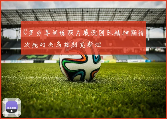 C罗分享训练照片展现团队精神期待次轮对决乌兹别克斯坦