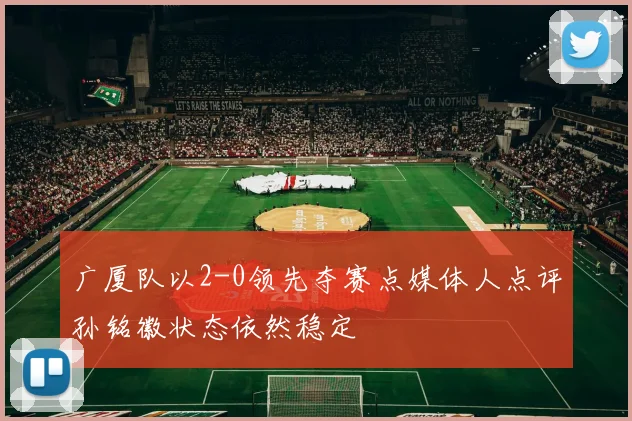 广厦队以2-0领先夺赛点媒体人点评孙铭徽状态依然稳定